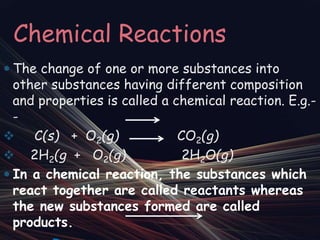 Chemical Reactions
 The change of one or more substances into
other substances having different composition
and properties is called a chemical reaction. E.g.-
-
 C(s) + O2(g) CO2(g)
 2H2(g + O2(g) 2H2O(g)
 In a chemical reaction, the substances which
react together are called reactants whereas
the new substances formed are called
products.
 