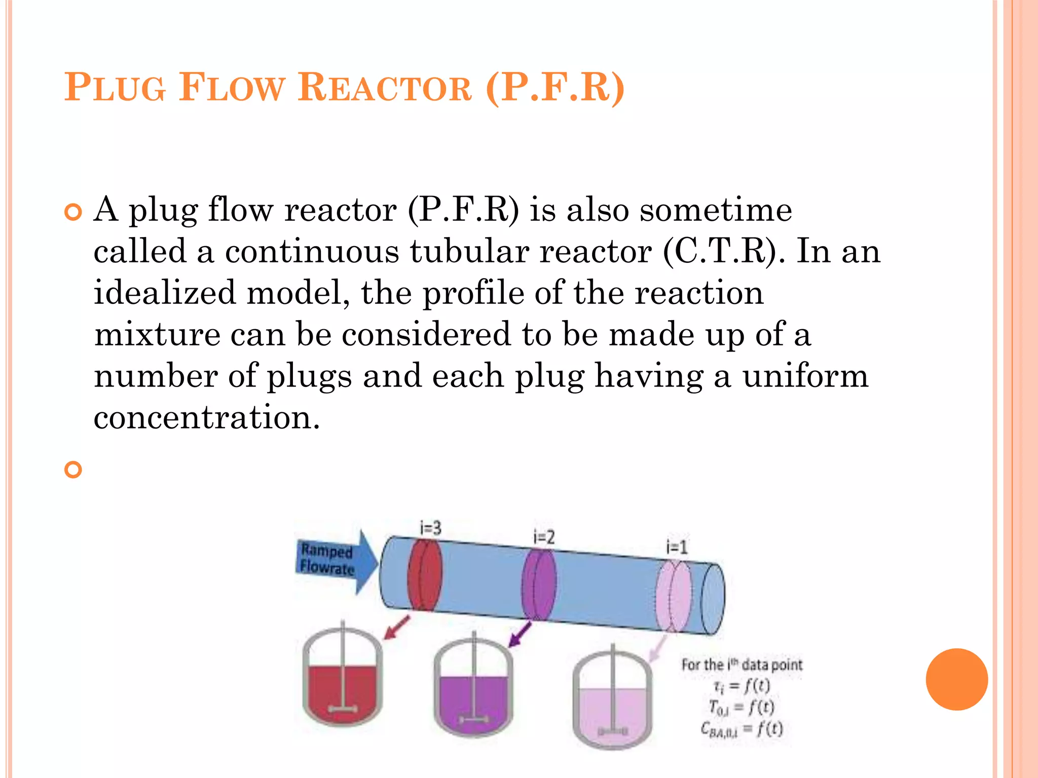 PLUG FLOW REACTOR (P.F.R)
 A plug flow reactor (P.F.R) is also sometime
called a continuous tubular reactor (C.T.R). In an
idealized model, the profile of the reaction
mixture can be considered to be made up of a
number of plugs and each plug having a uniform
concentration.

 