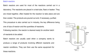 Batch reactors
Batch reactors are used for most of the reactions carried out in a
laboratory. The reactants are placed in a test-tube, flask or beaker. They
are mixed together, often heated for the reaction to take place and are
then cooled. The products are poured out and, if necessary, purified.
This procedure is also carried out in industry, the key difference being
one of size of reactor and the quantities of reactants.
Following reaction, the reactor is cleaned ready for another batch
of reactants to be added.
Batch reactors are usually used when a company wants to
produce a range of products involving different reactants and
reactor conditions. They can then use the same equipment for
these reactions.
 