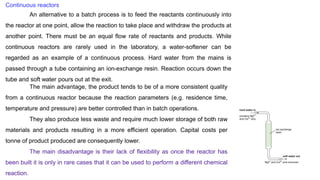 Continuous reactors
An alternative to a batch process is to feed the reactants continuously into
the reactor at one point, allow the reaction to take place and withdraw the products at
another point. There must be an equal flow rate of reactants and products. While
continuous reactors are rarely used in the laboratory, a water-softener can be
regarded as an example of a continuous process. Hard water from the mains is
passed through a tube containing an ion-exchange resin. Reaction occurs down the
tube and soft water pours out at the exit.
The main advantage, the product tends to be of a more consistent quality
from a continuous reactor because the reaction parameters (e.g. residence time,
temperature and pressure) are better controlled than in batch operations.
They also produce less waste and require much lower storage of both raw
materials and products resulting in a more efficient operation. Capital costs per
tonne of product produced are consequently lower.
The main disadvantage is their lack of flexibility as once the reactor has
been built it is only in rare cases that it can be used to perform a different chemical
reaction.
 