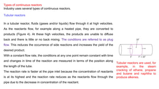 Types of continuous reactors
Industry uses several types of continuous reactors.
Tubular reactors
In a tubular reactor, fluids (gases and/or liquids) flow through it at high velocities.
As the reactants flow, for example along a heated pipe, they are converted to
products (Figure 4). At these high velocities, the products are unable to diffuse
back and there is little or no back mixing. The conditions are referred to as plug
flow. This reduces the occurrence of side reactions and increases the yield of the
desired product.
With a constant flow rate, the conditions at any one point remain constant with time
and changes in time of the reaction are measured in terms of the position along
the length of the tube.
The reaction rate is faster at the pipe inlet because the concentration of reactants
is at its highest and the reaction rate reduces as the reactants flow through the
pipe due to the decrease in concentration of the reactant.
Tubular reactors are used, for
example, in the steam
cracking of ethane, propane
and butane and naphtha to
produce alkenes.
 