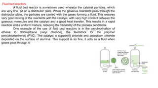 Fluid bed reactors
A fluid bed reactor is sometimes used whereby the catalyst particles, which
are very fine, sit on a distributor plate. When the gaseous reactants pass through the
distributor plate, the particles are carried with the gases forming a fluid. This ensures
very good mixing of the reactants with the catalyst, with very high contact between the
gaseous molecules and the catalyst and a good heat transfer. This results in a rapid
reaction and a uniform mixture, reducing the variability of the process conditions.
One example of the use of fluid bed reactors is in the oxychlorination of
ethene to chloroethene (vinyl chloride), the feedstock for the polymer
poly(chloroethene) (PVC). The catalyst is copper(II) chloride and potassium chloride
deposited on the surface of alumina. This support is so fine, it acts as a fluid when
gases pass through it.
 