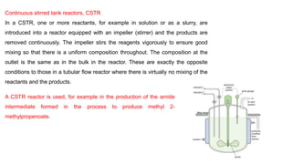 Continuous stirred tank reactors, CSTR
In a CSTR, one or more reactants, for example in solution or as a slurry, are
introduced into a reactor equipped with an impeller (stirrer) and the products are
removed continuously. The impeller stirs the reagents vigorously to ensure good
mixing so that there is a uniform composition throughout. The composition at the
outlet is the same as in the bulk in the reactor. These are exactly the opposite
conditions to those in a tubular flow reactor where there is virtually no mixing of the
reactants and the products.
A CSTR reactor is used, for example in the production of the amide
intermediate formed in the process to produce methyl 2-
methylpropenoate.
 