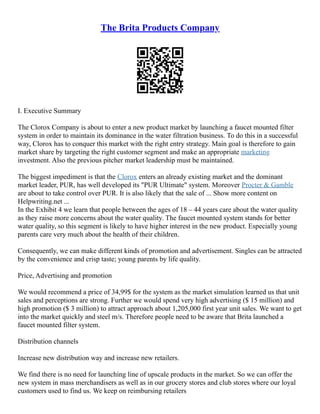 The Brita Products Company
I. Executive Summary
The Clorox Company is about to enter a new product market by launching a faucet mounted filter
system in order to maintain its dominance in the water filtration business. To do this in a successful
way, Clorox has to conquer this market with the right entry strategy. Main goal is therefore to gain
market share by targeting the right customer segment and make an appropriate marketing
investment. Also the previous pitcher market leadership must be maintained.
The biggest impediment is that the Clorox enters an already existing market and the dominant
market leader, PUR, has well developed its "PUR Ultimate" system. Moreover Procter & Gamble
are about to take control over PUR. It is also likely that the sale of ... Show more content on
Helpwriting.net ...
In the Exhibit 4 we learn that people between the ages of 18 – 44 years care about the water quality
as they raise more concerns about the water quality. The faucet mounted system stands for better
water quality, so this segment is likely to have higher interest in the new product. Especially young
parents care very much about the health of their children.
Consequently, we can make different kinds of promotion and advertisement. Singles can be attracted
by the convenience and crisp taste; young parents by life quality.
Price, Advertising and promotion
We would recommend a price of 34,99$ for the system as the market simulation learned us that unit
sales and perceptions are strong. Further we would spend very high advertising ($ 15 million) and
high promotion ($ 3 million) to attract approach about 1,205,000 first year unit sales. We want to get
into the market quickly and steel m/s. Therefore people need to be aware that Brita launched a
faucet mounted filter system.
Distribution channels
Increase new distribution way and increase new retailers.
We find there is no need for launching line of upscale products in the market. So we can offer the
new system in mass merchandisers as well as in our grocery stores and club stores where our loyal
customers used to find us. We keep on reimbursing retailers
 