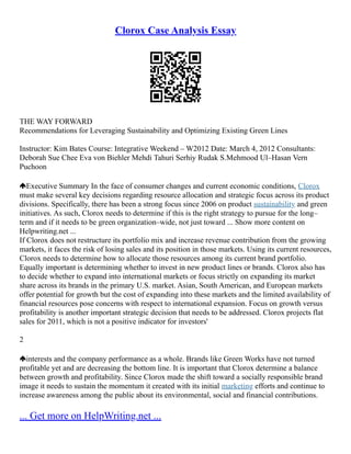 Clorox Case Analysis Essay
THE WAY FORWARD
Recommendations for Leveraging Sustainability and Optimizing Existing Green Lines
Instructor: Kim Bates Course: Integrative Weekend – W2012 Date: March 4, 2012 Consultants:
Deborah Sue Chee Eva von Biehler Mehdi Tahuri Serhiy Rudak S.Mehmood Ul–Hasan Vern
Puchoon
Executive Summary In the face of consumer changes and current economic conditions, Clorox
must make several key decisions regarding resource allocation and strategic focus across its product
divisions. Specifically, there has been a strong focus since 2006 on product sustainability and green
initiatives. As such, Clorox needs to determine if this is the right strategy to pursue for the long–
term and if it needs to be green organization–wide, not just toward ... Show more content on
Helpwriting.net ...
If Clorox does not restructure its portfolio mix and increase revenue contribution from the growing
markets, it faces the risk of losing sales and its position in those markets. Using its current resources,
Clorox needs to determine how to allocate those resources among its current brand portfolio.
Equally important is determining whether to invest in new product lines or brands. Clorox also has
to decide whether to expand into international markets or focus strictly on expanding its market
share across its brands in the primary U.S. market. Asian, South American, and European markets
offer potential for growth but the cost of expanding into these markets and the limited availability of
financial resources pose concerns with respect to international expansion. Focus on growth versus
profitability is another important strategic decision that needs to be addressed. Clorox projects flat
sales for 2011, which is not a positive indicator for investors'
2
interests and the company performance as a whole. Brands like Green Works have not turned
profitable yet and are decreasing the bottom line. It is important that Clorox determine a balance
between growth and profitability. Since Clorox made the shift toward a socially responsible brand
image it needs to sustain the momentum it created with its initial marketing efforts and continue to
increase awareness among the public about its environmental, social and financial contributions.
... Get more on HelpWriting.net ...
 