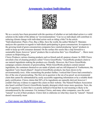 Arguments Against Individualism
We as a society have been presented with the question of whether or not individual action is a valid
solution in the midst of the debate on "environmentalism." Can we as individuals still contribute to
reducing climate change with individual action such as riding a bike? In the article
"Individualization: Plant a Tree, Buy a Bike, Save the world, the author Michael F. Maniates
analyzes this question in regards to individuals participating in green consumerism. In response to
the growing trend of green consumerism companies have started producing "green" products in
order to keep up with consumer demand. On the surface this seems like a step forward to a
sustainable future, however "green" products like to advertise their "eco–friendliness" ... Show more
content on Helpwriting.net ...
Clorox Produces various cleaning products such as bleach and all–purpose cleaner. In 2008 Clorox
unveiled a line of cleaning products called "Clorox GreenWorks." GreenWorks products claim to
use natural ingredients making the products eco–friendly. However, the Clorox GreenWorks
campaign contains elements of greenwashing. While GreenWorks products contain natural
ingredients, the containers themselves are made of plastic and are still disposed of. Furthermore, the
ingredient "corn–based ethanol", found in GreenWorks products, has been shown to be
environmentally toxic. After researching the product further, I noticed that Clorox had committed a
few of the sins of greenwashing. The first sin in question is the sin of no proof: an environmental
claim that cannot be substantiated by easily accessible supporting information or by a reliable third–
party certification. Clorox claims that 96% of its ingredients are naturally derived, however I
couldn't find any evidence to support this claim on their website. The Natural Products Association
also hasn't certified Clorox's GreenWorks laundry detergent which raises more questions. Next, the
sin of vagueness: A claim that is so poorly defined or broad that its real meaning is likely to be
misunderstood by the consumer. For instance Clorox, and many other companies, uses the word
"natural" in a lot of their products. Clorox fails to elaborate on what they mean by "natural". Natural
doesn't necessarily mean
... Get more on HelpWriting.net ...
 