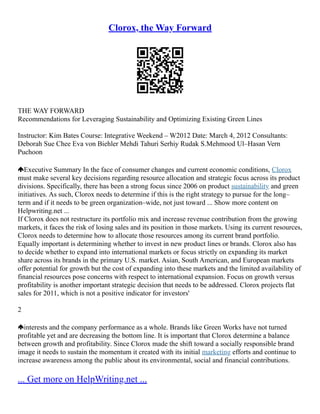 Clorox, the Way Forward
THE WAY FORWARD
Recommendations for Leveraging Sustainability and Optimizing Existing Green Lines
Instructor: Kim Bates Course: Integrative Weekend – W2012 Date: March 4, 2012 Consultants:
Deborah Sue Chee Eva von Biehler Mehdi Tahuri Serhiy Rudak S.Mehmood Ul–Hasan Vern
Puchoon
Executive Summary In the face of consumer changes and current economic conditions, Clorox
must make several key decisions regarding resource allocation and strategic focus across its product
divisions. Specifically, there has been a strong focus since 2006 on product sustainability and green
initiatives. As such, Clorox needs to determine if this is the right strategy to pursue for the long–
term and if it needs to be green organization–wide, not just toward ... Show more content on
Helpwriting.net ...
If Clorox does not restructure its portfolio mix and increase revenue contribution from the growing
markets, it faces the risk of losing sales and its position in those markets. Using its current resources,
Clorox needs to determine how to allocate those resources among its current brand portfolio.
Equally important is determining whether to invest in new product lines or brands. Clorox also has
to decide whether to expand into international markets or focus strictly on expanding its market
share across its brands in the primary U.S. market. Asian, South American, and European markets
offer potential for growth but the cost of expanding into these markets and the limited availability of
financial resources pose concerns with respect to international expansion. Focus on growth versus
profitability is another important strategic decision that needs to be addressed. Clorox projects flat
sales for 2011, which is not a positive indicator for investors'
2
interests and the company performance as a whole. Brands like Green Works have not turned
profitable yet and are decreasing the bottom line. It is important that Clorox determine a balance
between growth and profitability. Since Clorox made the shift toward a socially responsible brand
image it needs to sustain the momentum it created with its initial marketing efforts and continue to
increase awareness among the public about its environmental, social and financial contributions.
... Get more on HelpWriting.net ...
 