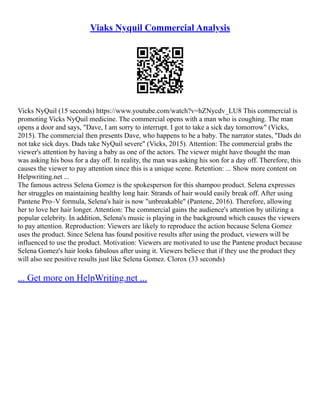 Viaks Nyquil Commercial Analysis
Vicks NyQuil (15 seconds) https://www.youtube.com/watch?v=hZNycdv_LU8 This commercial is
promoting Vicks NyQuil medicine. The commercial opens with a man who is coughing. The man
opens a door and says, "Dave, I am sorry to interrupt. I got to take a sick day tomorrow" (Vicks,
2015). The commercial then presents Dave, who happens to be a baby. The narrator states, "Dads do
not take sick days. Dads take NyQuil severe" (Vicks, 2015). Attention: The commercial grabs the
viewer's attention by having a baby as one of the actors. The viewer might have thought the man
was asking his boss for a day off. In reality, the man was asking his son for a day off. Therefore, this
causes the viewer to pay attention since this is a unique scene. Retention: ... Show more content on
Helpwriting.net ...
The famous actress Selena Gomez is the spokesperson for this shampoo product. Selena expresses
her struggles on maintaining healthy long hair. Strands of hair would easily break off. After using
Pantene Pro–V formula, Selena's hair is now "unbreakable" (Pantene, 2016). Therefore, allowing
her to love her hair longer. Attention: The commercial gains the audience's attention by utilizing a
popular celebrity. In addition, Selena's music is playing in the background which causes the viewers
to pay attention. Reproduction: Viewers are likely to reproduce the action because Selena Gomez
uses the product. Since Selena has found positive results after using the product, viewers will be
influenced to use the product. Motivation: Viewers are motivated to use the Pantene product because
Selena Gomez's hair looks fabulous after using it. Viewers believe that if they use the product they
will also see positive results just like Selena Gomez. Clorox (33 seconds)
... Get more on HelpWriting.net ...
 