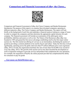 Comparison and Financial Assessment of eBay, the Clorox...
Comparison and Financial Assessment of eBay, the Clorox Company and Darden Restaurants
Introduction The purpose of this report is to examine three divergent companies operating in
different industries; eBay, The Clorox Company and Darden Restaurants. The report will look
briefly at the background of each firm and undertake a financial analysis looking at a range of issues
in order to compare the companies and then determine the appropriate capital structure for each
company. The financial assessment will include an examination of the debt/equity ratios,
profitability, liabilities and assets as well as risk. The Nature of the Businesses eBay eBay was
founded in 1995 and gained the first mover advantage establishing itself as the first major online
auction site. The firm started out offering its' services as an intermediary, facilitating the auction of
goods by providing a common platform to be used by buyers and sellers. Today the firm has evolved
significantly, operating across the globe with more than 97 million different active users registered
(eBay, 2012). In total, the organization facilitates the sale of more than US $2,000 every second of
every day (eBay, 2012). The growth of the auction service has died classified the development as
well as acquisition strategies to provide services and products that complement the core operations.
For example, the acquisition of PayPal, the online payment provider has complimented the ability
for consumers to pay for goods
... Get more on HelpWriting.net ...
 
