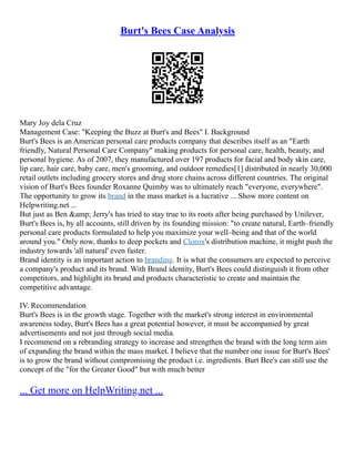 Burt's Bees Case Analysis
Mary Joy dela Cruz
Management Case: "Keeping the Buzz at Burt's and Bees" I. Background
Burt's Bees is an American personal care products company that describes itself as an "Earth
friendly, Natural Personal Care Company" making products for personal care, health, beauty, and
personal hygiene. As of 2007, they manufactured over 197 products for facial and body skin care,
lip care, hair care, baby care, men's grooming, and outdoor remedies[1] distributed in nearly 30,000
retail outlets including grocery stores and drug store chains across different countries. The original
vision of Burt's Bees founder Roxanne Quimby was to ultimately reach "everyone, everywhere".
The opportunity to grow its brand in the mass market is a lucrative ... Show more content on
Helpwriting.net ...
But just as Ben &amp; Jerry's has tried to stay true to its roots after being purchased by Unilever,
Burt's Bees is, by all accounts, still driven by its founding mission: "to create natural, Earth–friendly
personal care products formulated to help you maximize your well–being and that of the world
around you." Only now, thanks to deep pockets and Clorox's distribution machine, it might push the
industry towards 'all natural' even faster.
Brand identity is an important action to branding. It is what the consumers are expected to perceive
a company's product and its brand. With Brand identity, Burt's Bees could distinguish it from other
competitors, and highlight its brand and products characteristic to create and maintain the
competitive advantage.
IV. Recommendation
Burt's Bees is in the growth stage. Together with the market's strong interest in environmental
awareness today, Burt's Bees has a great potential however, it must be accompanied by great
advertisements and not just through social media.
I recommend on a rebranding strategy to increase and strengthen the brand with the long term aim
of expanding the brand within the mass market. I believe that the number one issue for Burt's Bees'
is to grow the brand without compromising the product i.e. ingredients. Burt Bee's can still use the
concept of the "for the Greater Good" but with much better
... Get more on HelpWriting.net ...
 