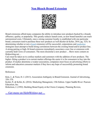 Non Bleach Brand Extension
Brand extensions afford many companies the ability to introduce new products backed by a brands
affluence, quality, or popularity. This greatly reduces launch costs, as new brand launches can reach
astronomical costs. Ultimately, once a strong customer loyalty is established with one particular
brand, consumers tend to purchase these new products as well (Kotler & Keller, 2016, pg. 325). In
determining whether or not a brand extension will be successful, corporations and marketing
strategists must attempt to build strong correlations between the existing brand and/or product line.
A strong pairing or high–fit brand extension immediately associates a new line or extension with
currently held views of consumers. The more dissimilar a new product ... Show more content on
Helpwriting.net ...
Care must be taken no to confuse markets and customers with the addition of new products. The
higher–fitting a product is to current market offerings the easier it is for consumers to buy into the
product. If studies determine a weaker association, companies must focus on advertising efforts to
inform and education consumer markets if they have any hope of successfully promoting brand
extension.
References
Kim, J., & Yoon, H. J. (2013). Association Ambiguity in Brand Extension. Journal of Advertising,
358–370.
Kotler, P., & Keller, K. (2016). Marketing Managment, 15th Edition. Upper Saddle River: Pearson
Education, Inc.
Robertson, J. (1992). Building Brand Equity at the Clorox Company. Planning Review,
... Get more on HelpWriting.net ...
 