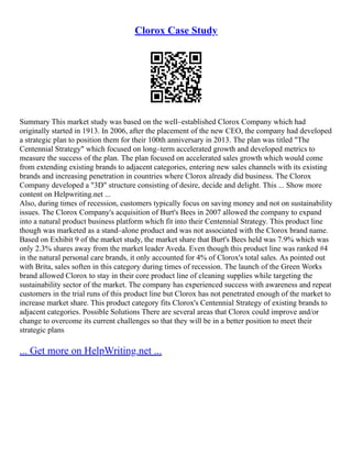 Clorox Case Study
Summary This market study was based on the well–established Clorox Company which had
originally started in 1913. In 2006, after the placement of the new CEO, the company had developed
a strategic plan to position them for their 100th anniversary in 2013. The plan was titled "The
Centennial Strategy" which focused on long–term accelerated growth and developed metrics to
measure the success of the plan. The plan focused on accelerated sales growth which would come
from extending existing brands to adjacent categories, entering new sales channels with its existing
brands and increasing penetration in countries where Clorox already did business. The Clorox
Company developed a "3D" structure consisting of desire, decide and delight. This ... Show more
content on Helpwriting.net ...
Also, during times of recession, customers typically focus on saving money and not on sustainability
issues. The Clorox Company's acquisition of Burt's Bees in 2007 allowed the company to expand
into a natural product business platform which fit into their Centennial Strategy. This product line
though was marketed as a stand–alone product and was not associated with the Clorox brand name.
Based on Exhibit 9 of the market study, the market share that Burt's Bees held was 7.9% which was
only 2.3% shares away from the market leader Aveda. Even though this product line was ranked #4
in the natural personal care brands, it only accounted for 4% of Clorox's total sales. As pointed out
with Brita, sales soften in this category during times of recession. The launch of the Green Works
brand allowed Clorox to stay in their core product line of cleaning supplies while targeting the
sustainability sector of the market. The company has experienced success with awareness and repeat
customers in the trial runs of this product line but Clorox has not penetrated enough of the market to
increase market share. This product category fits Clorox's Centennial Strategy of existing brands to
adjacent categories. Possible Solutions There are several areas that Clorox could improve and/or
change to overcome its current challenges so that they will be in a better position to meet their
strategic plans
... Get more on HelpWriting.net ...
 