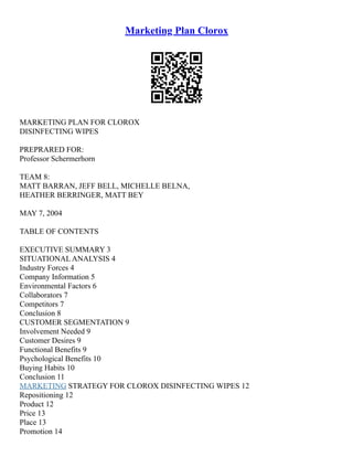 Marketing Plan Clorox
MARKETING PLAN FOR CLOROX
DISINFECTING WIPES
PREPRARED FOR:
Professor Schermerhorn
TEAM 8:
MATT BARRAN, JEFF BELL, MICHELLE BELNA,
HEATHER BERRINGER, MATT BEY
MAY 7, 2004
TABLE OF CONTENTS
EXECUTIVE SUMMARY 3
SITUATIONAL ANALYSIS 4
Industry Forces 4
Company Information 5
Environmental Factors 6
Collaborators 7
Competitors 7
Conclusion 8
CUSTOMER SEGMENTATION 9
Involvement Needed 9
Customer Desires 9
Functional Benefits 9
Psychological Benefits 10
Buying Habits 10
Conclusion 11
MARKETING STRATEGY FOR CLOROX DISINFECTING WIPES 12
Repositioning 12
Product 12
Price 13
Place 13
Promotion 14
 