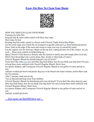 Essay On How To Clean Your Home
HOW YOU SHOULD CLEAN YOUR HOME
Cleaning Up After Pets
Keep pet hair & stains under control with these easy steps.
Dust wipes for hair
Keeping dog hair under control is a breeze with Clorox® Triple Action Dust Wipes.
Use the extra–large size (which fits on sweepers) to quickly clean pet hair from hardwood and tile
floors. Start on the edge of the room and sweep or wipe your way in toward the center.
Use the regular–size for stairways. Begin on the top stair, wiping pet hair out of the corners. As you
work ... Show more content on Helpwriting.net ...
Spray Clorox® Urine Remover directly onto the stained or smelly area and simply allow to air dry.
(Don't rinse the product into a storm drain, lake, stream or other body of water.)
Clorox® Regular–Bleach for disinfecting pet's toys & bowls*
If you don't like slimy dog toys and dirty dog food dishes, how do you think your dog feels? It's easy
to keep these items sanitized with Clorox® Regular–Bleach. Here's how:
In a plastic dishpan, add 2 teaspoons Clorox® Regular–Bleach to one gallon of water and stir to
mix.
Add pre–washed pet bowls and plastic dog toys to the bleach and water solution, and let them soak
for two minutes.
After 2 minutes, drain and air dry.
*use as directed and keep away from children
Clorox® Regular–Bleach for disinfecting pet's toys & bowls* If you don't like slimy dog toys and
dirty dog food dishes, how do you think your dog feels? It's easy to keep these items sanitized with
Clorox® Regular–Bleach. Here's how:
In a plastic dishpan, add 2 teaspoons Clorox® Regular–Bleach to one gallon of water and stir to
mix.
Add pre–washed pet bowls
... Get more on HelpWriting.net ...
 