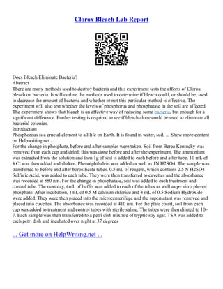 Clorox Bleach Lab Report
Does Bleach Eliminate Bacteria?
Abstract
There are many methods used to destroy bacteria and this experiment tests the affects of Clorox
bleach on bacteria. It will outline the methods used to determine if bleach could, or should be, used
to decrease the amount of bacteria and whether or not this particular method is effective. The
experiment will also test whether the levels of phosphorus and phosphatase in the soil are affected.
The experiment shows that bleach is an effective way of reducing some bacteria, but enough for a
significant difference. Further testing is required to see if bleach alone could be used to eliminate all
bacterial colonies.
Introduction
Phosphorous is a crucial element to all life on Earth. It is found in water, soil, ... Show more content
on Helpwriting.net ...
For the change in phosphate, before and after samples were taken. Soil from Berea Kentucky was
removed from each cup and dried; this was done before and after the experiment. The ammonium
was extracted from the solution and then 1g of soil is added to each before and after tube. 10 mL of
KCl was then added and shaken. Phenolphthalein was added as well as 1N H2SO4. The sample was
transferred to before and after borosilicate tubes. 0.5 mL of reagent, which contains 2.5 N H2SO4
Sulfuric Acid, was added to each tube. They were then transferred to cuvettes and the absorbance
was recorded at 880 nm. For the change in phosphatase, soil was added to each treatment and
control tube. The next day, 4mL of buffer was added to each of the tubes as well as p– nitro phenol
phosphate. After incubation, 1mL of 0.5 M calcium chloride and 4 mL of 0.5 Sodium Hydroxide
were added. They were then placed into the microcenterifuge and the supernatant was removed and
placed into cuvettes. The absorbance was recorded at 410 nm. For the plate count, soil from each
cup was added to treatment and control tubes with sterile saline. The tubes were then diluted to 10–
7. Each sample was then transferred to a petri dish mixture of tryptic soy agar. TSA was added to
each petri dish and incubated over night at 37 degrees
... Get more on HelpWriting.net ...
 