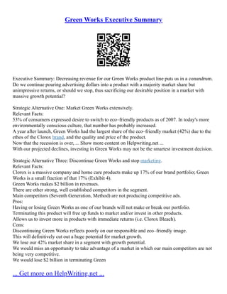 Green Works Executive Summary
Executive Summary: Decreasing revenue for our Green Works product line puts us in a conundrum.
Do we continue pouring advertising dollars into a product with a majority market share but
unimpressive returns, or should we stop, thus sacrificing our desirable position in a market with
massive growth potential?
Strategic Alternative One: Market Green Works extensively.
Relevant Facts:
53% of consumers expressed desire to switch to eco–friendly products as of 2007. In today's more
environmentally conscious culture, that number has probably increased.
A year after launch, Green Works had the largest share of the eco–friendly market (42%) due to the
ethos of the Clorox brand, and the quality and price of the product.
Now that the recession is over, ... Show more content on Helpwriting.net ...
With our projected declines, investing in Green Works may not be the smartest investment decision.
Strategic Alternative Three: Discontinue Green Works and stop marketing.
Relevant Facts:
Clorox is a massive company and home care products make up 17% of our brand portfolio; Green
Works is a small fraction of that 17% (Exhibit 4).
Green Works makes $2 billion in revenues.
There are other strong, well established competitors in the segment.
Main competitors (Seventh Generation, Method) are not producing competitive ads.
Pros:
Having or losing Green Works as one of our brands will not make or break our portfolio.
Terminating this product will free up funds to market and/or invest in other products.
Allows us to invest more in products with immediate returns (i.e. Clorox Bleach).
Cons:
Discontinuing Green Works reflects poorly on our responsible and eco–friendly image.
This will definitively cut out a huge potential for market growth.
We lose our 42% market share in a segment with growth potential.
We would miss an opportunity to take advantage of a market in which our main competitors are not
being very competitive.
We would lose $2 billion in terminating Green
... Get more on HelpWriting.net ...
 