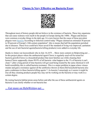 Clorox Is Very Effective on Bacteria Essay
Throughout most of history people did not believe in the existence of bacteria. These tiny organisms
that can cause sickness were myth to the people in Europe during the 1400s . Plague and disease
were common everyday things in the dark age. It is now known that the cause of those prevalent
plagues were bacteria.According to Infection control today "Plague claimed an estimated 30 percent
to 50 percent of Europe's 14th century population" ;this is means that half the population perished
due to diseases .These lives could have been saved if the standard of living was improved ,sanitation
and the use of anti bacterial agents(bacteria killing products) were added to everyday life.
thanks to Anton van leeuwenhoek who in July 16,1675 ... Show more content on Helpwriting.net ...
In this project places where the antibacterial agent Clorox is regularly used will be tested for
bacteria growth.Clorox is a household product that most families use while cleaning their
homes.Clorox supposedly cleans 99.9% of all bacteria .what happen to the 1% of bacteria it can't
clean ? ;after a long period of time bacteria will get used being treated by the same chemical it will
build resistibility this is called bacteria resistance .This is a major problem in japan where viruses
mutate and gain a resistance against all the antibiotics thrown at them.Did household bacteria also
gain a endurance to these bacteria killing agents ?. As kassim,3 unseeingly as it seems it might be
true all they cleaning products people buy may not be working on the bacteria or may work to a
certain degree.
By testing bacteria habitat prone areas before and after the use of these antibacterial agents on
bacteria it can clarify whether or not bacteria has
... Get more on HelpWriting.net ...
 