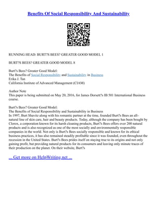 Benefits Of Social Responsibility And Sustainability
RUNNING HEAD: BURT?S BEES? GREATER GOOD MODEL 1
BURT?S BEES? GREATER GOOD MODEL 8
Burt?s Bees? Greater Good Model:
The Benefits of Social Responsibility and Sustainability in Business
Erika J. Tan
California Institute of Advanced Management (CIAM)
Author Note
This paper is being submitted on May 20, 2016, for James Dorsett?s IB 501 International Business
course.
Burt?s Bees? Greater Good Model:
The Benefits of Social Responsibility and Sustainability in Business
In 1997, Burt Shavitz along with his romantic partner at the time, founded Burt?s Bees an all–
natural line of skin care, hair and beauty products. Today, although the company has been bought by
Clorox, a corporation known for its harsh cleaning products, Burt?s Bees offers over 200 natural
products and is also recognized as one of the most socially and environmentally responsible
companies in the world. Not only is Burt?s Bees socially responsible and known for its ethical
business practices, it has also remained steadily profitable since it was founded, even throughout the
recession in the United States. Burt?s Bees prides itself on staying true to its origins and not only
gaining profit, but providing natural products for its consumers and leaving only minute traces of
their production on the planet. On their website, Burt?s
... Get more on HelpWriting.net ...
 