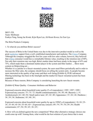 Business
MGT–520
Team: McDream
Eunkyu Yang, Seung Jae Kwak, Kijin Ryan Lee, Ah Reum Kwon, Go Eun Lyu
The Brita Products Company
1. To what do you attribute Brita's success?
The success of Brita in the United States was due to the innovative product model as well as the
great marketing support from a well–established manufacturer and marketer, The Clorox Company.
Although the company struggled the first few years with low sales volume, however, they believed
that a Brita consumer would have a remarkable lifetime value, resulting in the retention rate of 80%.
Not only their retention rate was high, Brita's market share had been steady in the range of 65% and
75%, which made them a dominant market player in the system and filter market. ... Show more
content on Helpwriting.net ...
Whether it is a pitcher or a faucet–mounted system, the users need filters periodically and in order to
increase the filter sales, the company should focus on selling the system units. As people become
more interested in the quality of tap water and their well–being [Exhibit 4], PUR's advanced
filtering technology has been in the limelight and the market for faucet–mounted system has been
expanded.
Because of these reasons, Brita Company is considering launching the new faucet–mounts.
[Exhibit 4] Water Quality : Consumer Attributes and Behavior
Expressed concerns about household water quality (% of respondents) | 1995 | 1997 | 1999 |
Expressed any concern | 75 | 75 | 72 | Health contaminants(net) | 54 | 50 | 48 | Bacteria | | | 9 |
Aesthetics(net) | 61 | 60 | 56 | Smell and/or taste | 45 | 42 | 40 | Appearance | 33 | 26 | 26 | Hardness |
38 | 39 | 36 | Sediments | 43 | 40 | 38 |
Expressed concerns about household water quality by age in 1999(% of respondents) | 18–24 | 25–
34 | 35–44 | 45–54 | 55–64 | 65+ | Expressed any concern | 89 | 79 | 79 | 70 | 59 | 56 | Health
contaminants | 67 | 56 | 58 | 45 | 36 | 25 |
4. How will you defend against the new competition? What other alternative strategic choices one
could come up with? Among them, what would be the best solution of your choice that is most
 