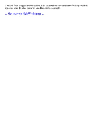 5 pack of filters to appeal to club retailers. Brita's competitors were unable to effectively rival Brita
in pitcher sales. To retain its market lead, Brita had to continue to
... Get more on HelpWriting.net ...
 