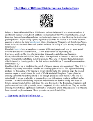 The Effects of Different Disinfectants on Bacteria Essay
I chose to do the effects of different disinfectants on bacteria because I have always wondered if
disinfectants such as Clorox, Lysol, and hand sanitizer actually kill 99.9 percent of germs. Also, I
know that there are harsh chemicals that can be damaging to us over time. Do these harsh chemicals
get the job done? Maybe taking a green, organic way could be the solution in the future. My main
question is which is the better disinfectant, Clorox Disinfecting Wipes or Lysol Disinfecting Wipes.
I want to uncover the truth about each product and show the reality of both. Are they really getting
the job done?
Household bacteria have always been a problem. Millions of people each year get some sort of
sickness from bacteria in their kitchen, ... Show more content on Helpwriting.net ...
It serves as a solvent. The pros of water are that it is odorless, colorless, and flavorless.
Hexoxyethanol is also included in Clorox wipes. Hexoxyethanol is also used as a solvent and a
grease remover in household and industrial cleaners. Alkyl C12–18 dimethylbenzyl ammonium
chloride is used in cleaning products for their antimicrobial abilities. Princeton University defines
antimicrobial as, "
Capable of destroying or inhibiting the growth of disease–causing microorganisms." Alkyl C12–14
dimethyl ethylbenzyl ammonium chlorides are cleaning agents added to EPA registered cleaning
products for disinfecting or for helping to preserve the formula. This chemical helps the product
maintain its potency while inside the bottle. C12–14 Alcohols Ethoxylated Proproxylated are
cleaning agents that have strong ability to cut through grease and other messes. Citric acid is a
natural acid. It is used as a builder in laundry detergents, dishwashing products, and hard surface
cleaners. It is effective in cleaning soap scum and mineral scale deposits left by hard water on
fixtures such as toilets, bathtubs and sinks. This acid does most of the disinfecting. Fragrances and
perfumes are mixtures of fragrant oils, aroma compounds, fixatives and solvents. They are used in
cleaning products to add a particular scent such as lavender or lemon. They are added to clothes and
homes to mask unpleasant odors. Clorox provides a separate list of all the
... Get more on HelpWriting.net ...
 