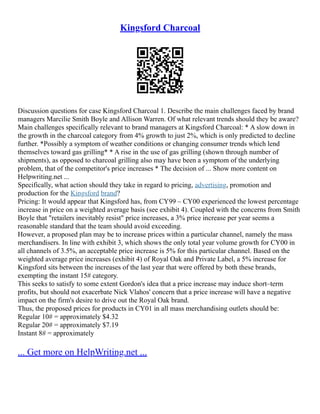 Kingsford Charcoal
Discussion questions for case Kingsford Charcoal 1. Describe the main challenges faced by brand
managers Marcilie Smith Boyle and Allison Warren. Of what relevant trends should they be aware?
Main challenges specifically relevant to brand managers at Kingsford Charcoal: * A slow down in
the growth in the charcoal category from 4% growth to just 2%, which is only predicted to decline
further. *Possibly a symptom of weather conditions or changing consumer trends which lend
themselves toward gas grilling* * A rise in the use of gas grilling (shown through number of
shipments), as opposed to charcoal grilling also may have been a symptom of the underlying
problem, that of the competitor's price increases * The decision of ... Show more content on
Helpwriting.net ...
Specifically, what action should they take in regard to pricing, advertising, promotion and
production for the Kingsford brand?
Pricing: It would appear that Kingsford has, from CY99 – CY00 experienced the lowest percentage
increase in price on a weighted average basis (see exhibit 4). Coupled with the concerns from Smith
Boyle that "retailers inevitably resist" price increases, a 3% price increase per year seems a
reasonable standard that the team should avoid exceeding.
However, a proposed plan may be to increase prices within a particular channel, namely the mass
merchandisers. In line with exhibit 3, which shows the only total year volume growth for CY00 in
all channels of 3.5%, an acceptable price increase is 5% for this particular channel. Based on the
weighted average price increases (exhibit 4) of Royal Oak and Private Label, a 5% increase for
Kingsford sits between the increases of the last year that were offered by both these brands,
exempting the instant 15# category.
This seeks to satisfy to some extent Gordon's idea that a price increase may induce short–term
profits, but should not exacerbate Nick Vlahos' concern that a price increase will have a negative
impact on the firm's desire to drive out the Royal Oak brand.
Thus, the proposed prices for products in CY01 in all mass merchandising outlets should be:
Regular 10# = approximately $4.32
Regular 20# = approximately $7.19
Instant 8# = approximately
... Get more on HelpWriting.net ...
 
