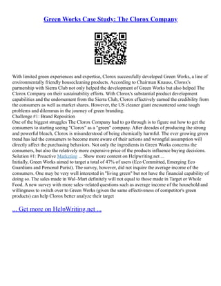 Green Works Case Study: The Clorox Company
With limited green experiences and expertise, Clorox successfully developed Green Works, a line of
environmentally friendly housecleaning products. According to Chairman Knauss, Clorox's
partnership with Sierra Club not only helped the development of Green Works but also helped The
Clorox Company on their sustainability efforts. With Clorox's substantial product development
capabilities and the endorsement from the Sierra Club, Clorox effectively earned the credibility from
the consumers as well as market shares. However, the US cleaner giant encountered some tough
problems and dilemmas in the journey of green branding.
Challenge #1: Brand Reposition
One of the biggest struggles The Clorox Company had to go through is to figure out how to get the
consumers to starting seeing "Clorox" as a "green" company. After decades of producing the strong
and powerful bleach, Clorox is misunderstood of being chemically harmful. The ever growing green
trend has led the consumers to become more aware of their actions and wrongful assumption will
directly affect the purchasing behaviors. Not only the ingredients in Green Works concerns the
consumers, but also the relatively more expensive price of the products influence buying decisions.
Solution #1: Proactive Marketing ... Show more content on Helpwriting.net ...
Initially, Green Works aimed to target a total of 47% of users (Eco Committed, Emerging Eco
Guardians and Personal Purist). The survey, however, did not inquire the average income of the
consumers. One may be very well interested in "living green" but not have the financial capability of
doing so. The sales made in Wal–Mart definitely will not equal to those made in Target or Whole
Food. A new survey with more sales–related questions such as average income of the household and
willingness to switch over to Green Works (given the same effectiveness of competitor's green
products) can help Clorox better analyze their target
... Get more on HelpWriting.net ...
 