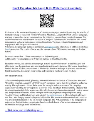 DonT Cry About Ick Laugh It Up With Clorox Case Study
Evaluation is the most rewarding aspects of creating a campaign; you finally can reap the benefits of
the hard work up to this point. For the "Don't Cry About Ick...Laugh It Up With Clorox" campaign,
reaching or exceeding the set outcomes from the objectives measured and explained success. The
evaluation measures were based on collection of analytics from the social media sites. The team's
measurement looked at outcomes as opposed to outputs. The team evaluated impressions and
engagement with the generated content.
Ultimately, the campaign increased connection, conversation and interaction, in addition to shifting
brand perception. The results of these specific increases from PRSA's case summary are detailed
below:
Increased connection ... Show more content on Helpwriting.net ...
Additionally, visitors expressed a 10 percent increase in brand favorability.
From these results, it is obvious the campaign met and exceeded the team's established goal and
objectives. New Responsibles were now openly discussing and referencing Clorox and its products
in their on– and off–line conversations. Additionally, there was a change in purchase interest and
brand favorability. Consumers were willing and wanting to purchase Clorox products.
MY PERSPECTIVE
After considering the research, planning, implementation and evaluation of Clorox and Ketchum's
"Don't Cry Over Ick...Laugh IT UP With Clorox" campaign, I agree that it was effective and award
worthy. Throughout this critique, I discussed the strengths and weaknesses of the campaign,
occasionally inserting my own opinions as to what could have been done differently. I believe that
the strengths outweighed the weaknesses. Overall, the campaign's attention to detail, creative nature
and integration of online and offline strategies made this program a compelling award entry.
Together, Clorox and Ketchum were able identify the generation gap in Clorox's brand relevancy
and then close that gap by marketing with Millennials. The team's attention to detail and creativity
was crucial in the creation of the Ick–tionary campaign. The PRSA summary of the campaign did
not mention that within this campaign the brand overhauled most of its websites to make the
information and design more informal and
... Get more on HelpWriting.net ...
 