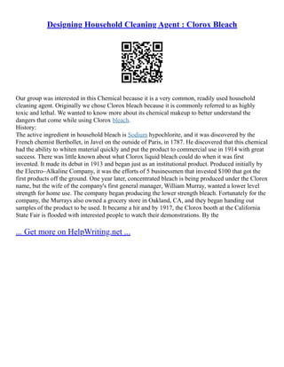 Designing Household Cleaning Agent : Clorox Bleach
Our group was interested in this Chemical because it is a very common, readily used household
cleaning agent. Originally we chose Clorox bleach because it is commonly referred to as highly
toxic and lethal. We wanted to know more about its chemical makeup to better understand the
dangers that come while using Clorox bleach.
History:
The active ingredient in household bleach is Sodium hypochlorite, and it was discovered by the
French chemist Berthollet, in Javel on the outside of Paris, in 1787. He discovered that this chemical
had the ability to whiten material quickly and put the product to commercial use in 1914 with great
success. There was little known about what Clorox liquid bleach could do when it was first
invented. It made its debut in 1913 and began just as an institutional product. Produced initially by
the Electro–Alkaline Company, it was the efforts of 5 businessmen that invested $100 that got the
first products off the ground. One year later, concentrated bleach is being produced under the Clorox
name, but the wife of the company's first general manager, William Murray, wanted a lower level
strength for home use. The company began producing the lower strength bleach. Fortunately for the
company, the Murrays also owned a grocery store in Oakland, CA, and they began handing out
samples of the product to be used. It became a hit and by 1917, the Clorox booth at the California
State Fair is flooded with interested people to watch their demonstrations. By the
... Get more on HelpWriting.net ...
 