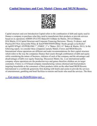 Capital Structure and Cost: Mattel, Clorox and MGM Resorts...
Capital structure and cost Introduction Capital refers to the combination of debt and equity used to
finance a company to purchase what they need to manufacture their products or provide services
based on its operations ADDIN EN.CITE Baker20111(Baker & Martin, 2011)116Baker,
H.K.Martin, G.S.Capital Structure and Corporate Financing Decisions: Theory, Evidence, and
Practice2011New JerseyJohn Wiley & Sons9780470569528http://books.google.co.ke/books?
id=lq69IY1P5tgC( HYPERLINK l "_ENREF_1" o "Baker, 2011 #1" Baker & Martin, 2011). In the
following report, we consider three companies namely Mattel, Clorox and MGM Resorts
International whose operations are different and make recommendations for their capital structure
which refers to the way the companies finance their assets through combination of debt and equity
while considering the nature of business, riskiness of each of the company and the advantages and
disadvantages of debt over equity financing. Discussion Mattel, Inc. is an international public
company whose operations are the production toys and games therefore children are its target
customers. Clorox is a US based company manufacturing various chemical and food products
targeting households as the consumers of their products while on the other hand MGM Resorts
International is a worldwide generosity firm dealing with hotels and casino to provide the services
of entertainment, gambling and hotel facilities to tourists and locals who need the services. The three
... Get more on HelpWriting.net ...
 