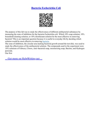 Bacteria Escherichia Coli
The purpose of this lab was to study the effectiveness of different antibacterial substances by
measuring the zone of inhibition for the bacteria Escherichia coli. Which 10% soap solution, 10%
household cleaning solution, or 10% disinfectant solution be the most effective in removing
bacteria? This is an important question because it is useful in everyday life by deciding which
solution would be most effective in removing bacteria.
The zone of inhibition, the circular area lacking bacterial growth around the test disk, was used to
study the effectiveness of the antibacterial solution. The compounds used in the experiment were
10% solutions of Febreze, Clorox, Anti–bacterial soap, moisturizing soap, Bactine, and Hydrogen
peroxide.
Our first
... Get more on HelpWriting.net ...
 
