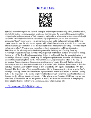 Tui Mod 4 Case
1) Based on the readings of the Module, and upon reviewing total debt/equity ratios, company betas,
profitability ratios, company revenue, assets, and liabilities, and the nature of the operations of the
companies including the nature of their customers and products, what would you recommend should
the capital structure (total liabilities or debt and equity proportions) be for each of the three
companies? I don't know how to even answer this question and it makes me frustrated. 2) In your
report, please include the information together with other information that you think is necessary to
above question: 3) ●The nature of the business in brief (all three companies) Ebay – "World's largest
online marketplace" Where anyone can sell or ... Show more content on Helpwriting.net ...
14) ☼Discuss the advantages and disadvantages of debt financing and of equity financing
Advantages to debt financing is that the debt gets paid off and the risk that you invest in will end up
helping pay off the debt. Disadvantages is that if there is no high risk then the amount of return is
not as high. Also the company's stock may fall and put the person more into debt. 15) ☼Identify and
discuss the concept of optimal capital structure In finance, capital structure refers to the way a
corporation finances its assets through some combination of equity, debt, or hybrid securities. A
firm's capital structure is then the composition or 'structure' of its liabilities. For example, a firm that
sells $20 billion in equity and $80 billion in debt is said to be 20% equity–financed and 80% debt–
financed. The firm's ratio of debt to total financing, 80% in this example, is referred to as the firm's
leverage. In reality, capital structure may be highly complex and include dozens of sources. Gearing
Ratio is the proportion of the capital employed of the firm which come from outside of the business
finance, e.g. by taking a short term loan etc. – Take what you can from this. 16) Please provide your
evaluation of the Module 4 Case Assignment in brief. Case 4 was an introduction to applying my
knowledge to statistics on the way a company operates when invested into.
... Get more on HelpWriting.net ...
 