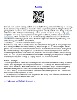 Clorox
In recent years Clorox's primary products have reached maturity & it has spent heavily on acquiring,
R&D, manufacturing, marketing of sustainable but not too profitable products. The growth rate of
green products has slowed down lately however potential for such products stays strong. To expand
and survive in the marketplace the company needs to reinvent and look at building a long–term
competitive position by focusing on consumer megatrends of health, wellness and environmental
sustainability, which is also the aim of its centennial strategy. The main issue is whether Clorox
should continue to leverage growth around it sustainable products or focus on just lowering costs
and increasing profitability in the short term.
Alternatives ... Show more content on Helpwriting.net ...
Clorox could adopt a mix of a cost effective and differentiation strategy for its ecological products.
Cost cutting could be in the form of decreasing the quantity per unit or consolidating the current
product line. Additionally, the management mentioned internationalization as one of the targets of
the centennial strategy. The company can look to penetrate the developing economies with their
established primary brands such as Pine–sol, Formula 409 as these products have reached maturity
in the US. Their low prices and effectiveness can help the company's global aspirations along with
supporting the long–term strategy by keeping the sales and revenues consistent.
Cons & Challenges:
– General perception of natural products being not that natural and environment friendly, expensive
and not good at getting the job done presents Clorox with a challenge that it needs to break out of.
In the case of both Burt's Bees and Greenworks due to unawareness people are less willing to try
them and tend to go towards traditional cleaners or completely natural homemade cleaners.
– Clorox's inability to convert the desire of consumers to buy natural products into a considerable
market share and loyalty to their products.
– The company also has an inconsistent image where it is selling 'toxic' household cleaners on one
hand and natural products on the other. The
... Get more on HelpWriting.net ...
 