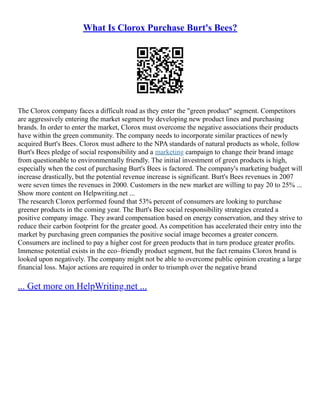 What Is Clorox Purchase Burt's Bees?
The Clorox company faces a difficult road as they enter the "green product" segment. Competitors
are aggressively entering the market segment by developing new product lines and purchasing
brands. In order to enter the market, Clorox must overcome the negative associations their products
have within the green community. The company needs to incorporate similar practices of newly
acquired Burt's Bees. Clorox must adhere to the NPA standards of natural products as whole, follow
Burt's Bees pledge of social responsibility and a marketing campaign to change their brand image
from questionable to environmentally friendly. The initial investment of green products is high,
especially when the cost of purchasing Burt's Bees is factored. The company's marketing budget will
increase drastically, but the potential revenue increase is significant. Burt's Bees revenues in 2007
were seven times the revenues in 2000. Customers in the new market are willing to pay 20 to 25% ...
Show more content on Helpwriting.net ...
The research Clorox performed found that 53% percent of consumers are looking to purchase
greener products in the coming year. The Burt's Bee social responsibility strategies created a
positive company image. They award compensation based on energy conservation, and they strive to
reduce their carbon footprint for the greater good. As competition has accelerated their entry into the
market by purchasing green companies the positive social image becomes a greater concern.
Consumers are inclined to pay a higher cost for green products that in turn produce greater profits.
Immense potential exists in the eco–friendly product segment, but the fact remains Clorox brand is
looked upon negatively. The company might not be able to overcome public opinion creating a large
financial loss. Major actions are required in order to triumph over the negative brand
... Get more on HelpWriting.net ...
 