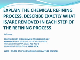 EXPLAIN THE CHEMICAL REFINING
PROCESS. DESCRIBE EXACTLY WHAT
IS/ARE REMOVED IN EACH STEP OF
THE REFINING PROCESS
Reference :

PROCESS DESIGN IN DEGUMMING AND BLEACHING OF
PALM OIL by PROF.MADYA DR. NOOR AZIAN MORAD,
PROF.MADYA MUSTAFA KAMAL ABD AZIZ &
ROHANI BINTI MOHD ZIN of CLEAR, UTM

CLEAR : CENTRE OF LIPIDS ENGINEERING AND APPLIED RESEARCH
 