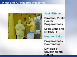 WMD and All Hazards Response 
Jack Pittman 
Director, Public 
Health 
Preparedness 
Leon CHD and 
NFRDSTF 
Heather Lake 
Preparedness 
Coordinator 
Division of 
Environmental 
Health 
 