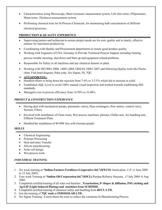 •   Characterization using Microscope, Sheet resistance measurement system, Life time tester, Ellipsometer,
       Shunt tester, Thickness measurement system.
   •   Performing chemical tests for In-Process Chemicals, for maintaining bath concentration of different
       chemical processes.

   PRODUCTION & QUALITY EXPERIENCE
   •   Supervising juniors and technician to ensure project needs are for cost, quality and in timely, effective
       manner for maximum productivity.
   •   Coordinating with Quality and Procurement departments to ensure good product quality.
   •   Working with Engineers of USA, Germany to Provide Technical Process Support including training,
       process trouble shooting, shut down and Start up and equipment related problems.
   •   Responsible for Safety in all machines and any chemical disaster in plant.
   •   Working with ISO 9001:2008, 14001:2004, OHSAS 18001:2007 and following Quality tools like Pareto
       chart, Fish bond diagram, Poka yoke, Six Sigma, 5S, 7QC.
       ATTAINMENTS :
   •   Handled efforts to bring down the rejection from 7-8% to 3-3.5% which led to increase in yield.
   •   Established AQL Level to avoid 100% manual visual inspection and worked towards establishing ISO
       standards.
   •   Managed a rise in process efficiency from 14.50% to 16.40%.

PROJECT & CONSTRUCTION EXPERIANCE

   •   Having deal with mechanical pumps, pneumatic valves, Heat exchangers, flow meters, control valve,
       Sensors, Filters.
   •   Involved with installation of Clean room, Wet process machines, plenum, Chiller unit, Air handling unit,
       Effluent Treatment Plant.
   •   Handled the installation of 80 MW line with German people.
SKILLS

   •   Chemical Engineering
   •   Polymer Processing
   •   Heat and mass Transfer
   •   Silicon manufacturing
   •   Solar cell design.
   •   Wet process tools.

INDUSTRIAL TRAINING


1. Six week training at “Indian Farmers Fertilizers Cooperative ltd.”(IFFCO) Anola plant, U.P. (1 June 2005
   to 15 July 2005)
2. Four week Training at “Indian Oil Corporation ltd.”(IOCL) Panipat Refinery Haryana. (7 July 2004 -8 Aug
   2004
3. Completed certified training of all solar wet benches , Texurisation, P- Doper & diffusion, PSG etching and
   Ag-LIP (Light Induced Plating) and machines from SCHIMID.
4. Completed certified training of chemical safety and handling from RFCL LTD.
5. Got the training of 7QC tools at INDOSOLAR LTD.
6. Six Sigma Training –Learnt about the tools to reduce the variations In Manufacturing Process.
 