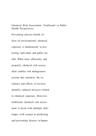 Chemical Risk Assessment: Traditional vs Public
Health Perspectives
Preventing adverse health ef-
fects of environmental chemical
exposure is fundamental to pro-
tecting individual and public he-
alth. When done efficiently and
properly, chemical risk assess-
ment enables risk management
actions that minimize the in-
cidence and effects of environ-
mentally induced diseases related
to chemical exposure. However,
traditional chemical risk assess-
ment is faced with multiple chal-
lenges with respect to predicting
and preventing disease in human
 