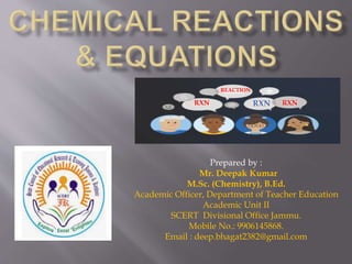 Prepared by :
Mr. Deepak Kumar
M.Sc. (Chemistry), B.Ed.
Academic Officer, Department of Teacher Education
Academic Unit II
SCERT Divisional Office Jammu.
Mobile No.: 9906145868.
Email : deep.bhagat2382@gmail.com
RXN RXN RXN
REACTION
 