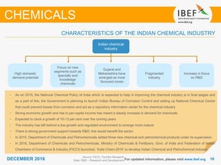 1010DECEMBER 2016 For updated information, please visit www.ibef.org
Source: FICCI, TechSci Research
Note: R&D – Research and Development
CHARACTERISTICS OF THE INDIAN CHEMICAL INDUSTRY
CHEMICALS
• As on 2015, the National Chemical Policy of India which is expected to help in improving the chemical industry is in final stages and
as a part of this, the Government is planning to launch Indian Bureau of Corrosion Control and setting up National Chemical Centre
that could prevent losses from corrosion and act as a repository information center for the chemical industry
• Strong economic growth and rise in per-capita income has meant a steady increase in demand for chemicals
• Expected to clock a growth of 10-13 per cent over the coming years
• The industry has left behind a low-growth and regulated environment to emerge more mature
• There is strong government support towards R&D; this would benefit the sector
• In 2015, Department of Chemicals and Petrochemicals added three new chemical and petrochemical products under its supervision.
• In 2016, Department of Chemicals and Petrochemicals, Ministry of Chemicals & Fertilizers, Govt. of India and Federation of Indian
Chambers of Commerce & Industry (FICCI) launched, ‘India Chem-2016’ to develop Indian Chemical and Petrochemical Industry.
High domestic
demand potential
Focus on new
segments such as
specialty and
knowledge
chemicals
Gujarat and
Maharashtra have
emerged as most
favoured zones
Fragmented
industry
Increase in focus
on R&D
Indian chemical
industry
 