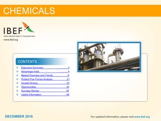 22DECEMBER 2016 For updated information, please visit www.ibef.org
 Executive Summary……………….............. 3
 Advantage India……………………............. 4
 Market Overview and Trends……………….6
 Porters Five Forces Analysis……….……..21
 Growth Drivers…………………………..…. 23
 Opportunities………………………….…… 32
 Success Stories…………………………… 40
 Useful Information…………………………..48
CHEMICALS
DECEMBER 2016
 