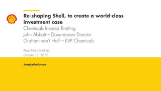 Royal Dutch Shell October 13, 2017
Royal Dutch Shell plc
October 13, 2017
Re-shaping Shell, to create a world-class
investment case
Chemicals Investor Briefing
John Abbott – Downstream Director
Graham van’t Hoff – EVP Chemicals
#makethefuture
 