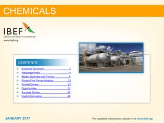 22JANUARY 2017 For updated information, please visit www.ibef.org
❖ Executive Summary……………….............. 3
❖ Advantage India……………………............. 4
❖ Market Overview and Trends……………….6
❖ Porters Five Forces Analysis……….……..21
❖ Growth Drivers…………………………..…. 23
❖ Opportunities………………………….…… 32
❖ Success Stories…………………………… 40
❖ Useful Information…………………………..48
CHEMICALS
JANUARY 2017
 