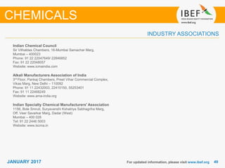 4949JANUARY 2017
INDUSTRY ASSOCIATIONS
For updated information, please visit www.ibef.org
CHEMICALS
Indian Chemical Council
Sir Vithaldas Chambers, 16-Mumbai Samachar Marg,
Mumbai – 400023
Phone: 91 22 22047649/ 22846852
Fax: 91 22 22048057
Website: www.icmaindia.com
Alkali Manufacturers Association of India
3rd Floor, Pankaj Chambers, Preet Vihar Commercial Complex,
Vikas Marg, New Delhi – 110092
Phone: 91 11 22432003, 22410150, 55253401
Fax: 91 11 22468249
Website: www.ama-india.org
Indian Specialty Chemical Manufacturers' Association
1156, Bole Smruti, Suryavanshi Kshatriya Sabhagriha Marg,
Off. Veer Savarkar Marg, Dadar (West)
Mumbai – 400 028
Tel: 91 22 2446 5003
Website: www.iscma.in
 