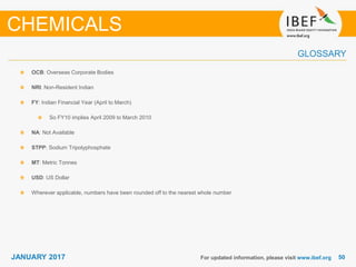 5050JANUARY 2017
GLOSSARY
For updated information, please visit www.ibef.org
OCB: Overseas Corporate Bodies
NRI: Non-Resident Indian
FY: Indian Financial Year (April to March)
So FY10 implies April 2009 to March 2010
NA: Not Available
STPP: Sodium Tripolyphosphate
MT: Metric Tonnes
USD: US Dollar
Wherever applicable, numbers have been rounded off to the nearest whole number
CHEMICALS
 