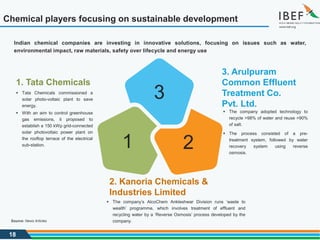 18
1
3
2
2. Kanoria Chemicals &
Industries Limited
 The company’s AlcoChem Ankleshwar Division runs ‘waste to
wealth’ programme, which involves treatment of effluent and
recycling water by a ‘Reverse Osmosis’ process developed by the
company.
1. Tata Chemicals
 Tata Chemicals commissioned a
solar photo-voltaic plant to save
energy.
 With an aim to control greenhouse
gas emissions, it proposed to
establish a 150 kWp grid-connected
solar photovoltaic power plant on
the rooftop terrace of the electrical
sub-station.
3. Arulpuram
Common Effluent
Treatment Co.
Pvt. Ltd.
 The company adopted technology to
recycle >98% of water and reuse >90%
of salt.
 The process consisted of a pre-
treatment system, followed by water
recovery system using reverse
osmosis.
Indian chemical companies are investing in innovative solutions, focusing on issues such as water,
environmental impact, raw materials, safety over lifecycle and energy use
Chemical players focusing on sustainable development
Source: News Articles
 