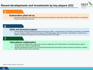 25
Source: Company Websites, News Sources,
Recent developments and investments by key players (2/2)
5
6
Skills and technical support
 Central Institute of Petrochemicals Engineering & Technology (CIPET), under the Ministry of Chemicals and Fertilisers, will establish
two new ‘Centres for Skilling and Technical Support’ (CSTS) at Bhagalpur, Bihar and Varanasi, Uttar Pradesh. This will act as a
catalyst for development and growth of new and existing industries in the region
7
International collaboration
 Prince Pipes and Fittings (PPFL) entered into a technical collaboration with Tooling Holland, an international plastic injection
moulding industry, based in The Netherlands
 Germany headquartered SCHOTT AG, an international specialty glass and technical ceramic materials manufacturer, increases
sales in India and plans record investments
Sulphonation plant set up
 Ultramarine & pigments have successfully commissioned the Sulphonation plant setup in Nellore, Andhra Pradesh, to manufacture
surfactants and specialty chemicals.
 