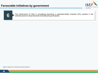 29
Favourable initiatives by government
Source: Department of Chemicals and Petrochemicals,
6 The Government of India is considering launching a production-linked incentive (PLI) scheme in the
chemical sector to boost domestic manufacturing and exports.
 