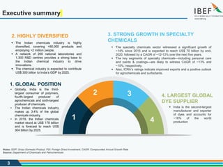 3
Executive summary
4. LARGEST GLOBAL
DYE SUPPLIER
 India is the second-largest
manufacturer and exporter
of dyes and accounts for
~16% of the world
production
1. GLOBAL POSITION
• Globally, India is the third-
largest consumer of polymers,
fourth-largest producer of
agrochemicals and sixth-largest
producer of chemicals.
• The Indian chemicals industry
makes up 3.4% of the global
chemicals industry.
• In 2019, the Indian chemicals
market stood at US$ 178 billion
and is forecast to reach US$
304 billion by 2025.
3. STRONG GROWTH IN SPECIALTY
CHEMICALS
 The specialty chemicals sector witnessed a significant growth of
~14% since 2015 and is expected to reach US$ 70 billion by end-
2020, followed by a CAGR of ~12-13% over the next five years.
 The key segments of specialty chemicals—including personal care
and paints & coatings—are likely to witness CAGR of ~13% and
~10%, respectively.
 Also, ICRA’s ratings indicate improved exports and a positive outlook
for agrochemicals and surfactants.
2. HIGHLY DIVERSIFIED
 The Indian chemicals industry is highly
diversified, covering >80,000 products and
employing >2 million people.
 A network of 200 national laboratories and
1,300 R&D centres provides a strong base to
the Indian chemical industry to drive
innovations.
 The chemical industry is expected to contribute
US$ 300 billion to India’s GDP by 2025.
Notes: GDP: Gross Domestic Product, FDI: Foreign Direct Investment, CAGR: Compounded Annual Growth Rate
Source: Department of Chemicals and Petrochemicals
1
2 3
4
 