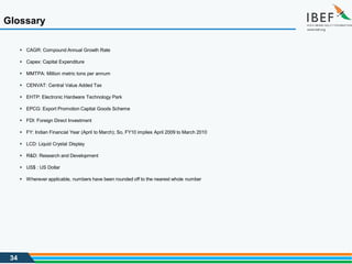 34
 CAGR: Compound Annual Growth Rate
 Capex: Capital Expenditure
 MMTPA: Million metric tons per annum
 CENVAT: Central Value Added Tax
 EHTP: Electronic Hardware Technology Park
 EPCG: Export Promotion Capital Goods Scheme
 FDI: Foreign Direct Investment
 FY: Indian Financial Year (April to March); So, FY10 implies April 2009 to March 2010
 LCD: Liquid Crystal Display
 R&D: Research and Development
 US$ : US Dollar
 Wherever applicable, numbers have been rounded off to the nearest whole number
Glossary
 